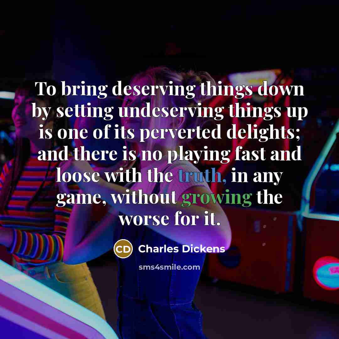 “To bring deserving things down by setting undeserving things up is one of its perverted delights; and there is no playing fast and loose with the truth, in any game, without growing the worse for it.” quote by Charles Dickens
