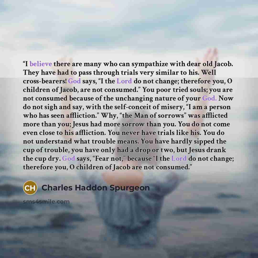 “I believe there are many who can sympathize with dear old Jacob. They have had to pass through trials very similar to his. Well cross-bearers! God says, “I the Lord do not change; therefore you, O children of Jacob, are not consumed.” You poor tried souls; you are not consumed because of the…” quote by Charles Haddon Spurgeon