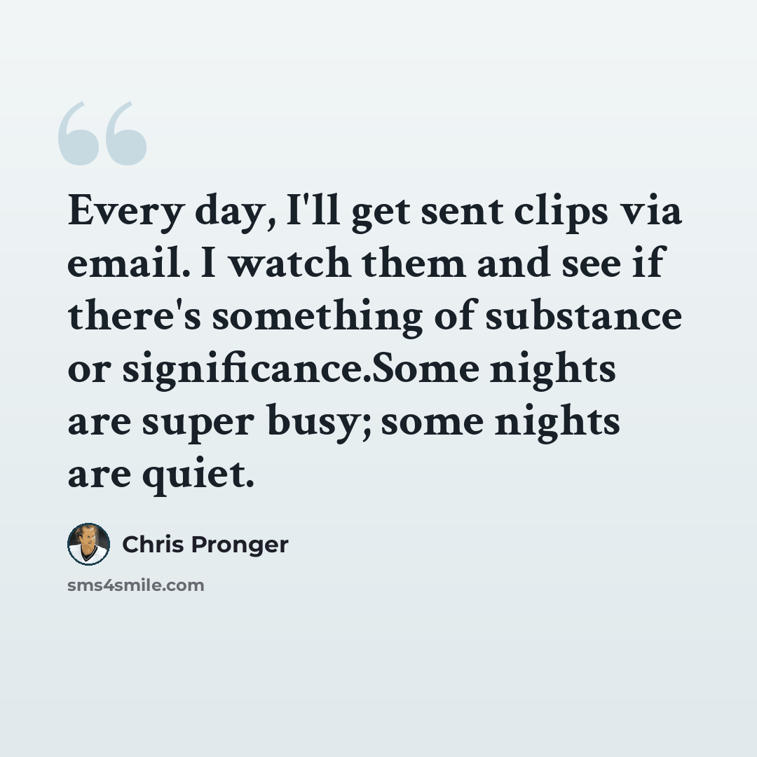 “Every day, I'll get sent clips via email. I watch them and see if there's something of substance or significance.Some nights are super busy; some nights are quiet.” quote by Chris Pronger