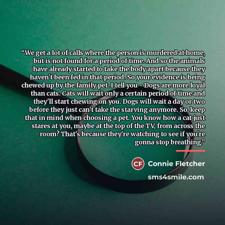 “We get a lot of calls where the person is murdered at home, but is not found for a period of time. And so the animals have already started to take the body apart because they haven't been fed in that period. So your evidence is being chewed up by the family pet. I tell you - Dogs are more loyal…” quote by Connie Fletcher