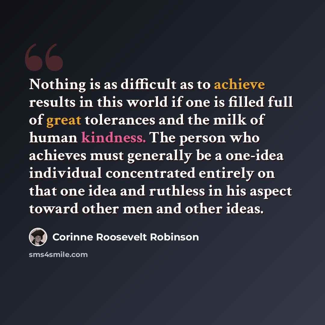 “Nothing is as difficult as to achieve results in this world if one is filled full of great tolerances and the milk of human kindness. The person who achieves must generally be a one-idea individual concentrated entirely on that one idea and ruthless in his aspect toward other men and other ideas.” quote by Corinne Roosevelt Robinson