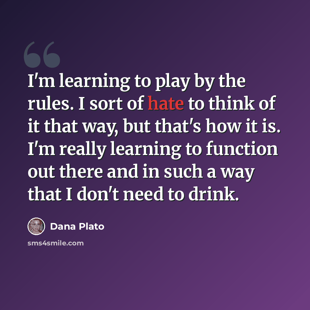 “I'm learning to play by the rules. I sort of hate to think of it that way, but that's how it is. I'm really learning to function out there and in such a way that I don't need to drink.” quote by Dana Plato