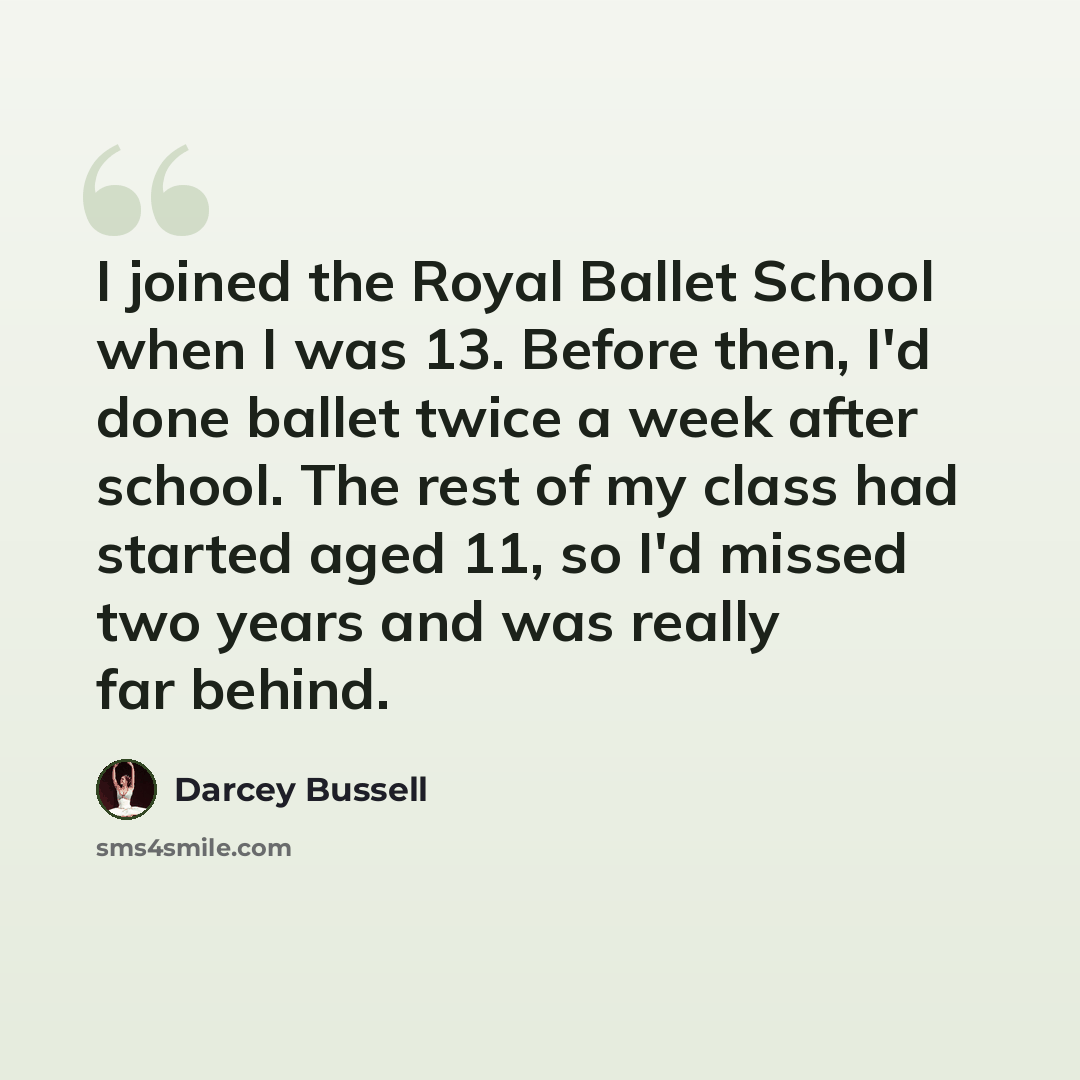 “I joined the Royal Ballet School when I was 13. Before then, I'd done ballet twice a week after school. The rest of my class had started aged 11, so I'd missed two years and was really far behind.” quote by Darcey Bussell