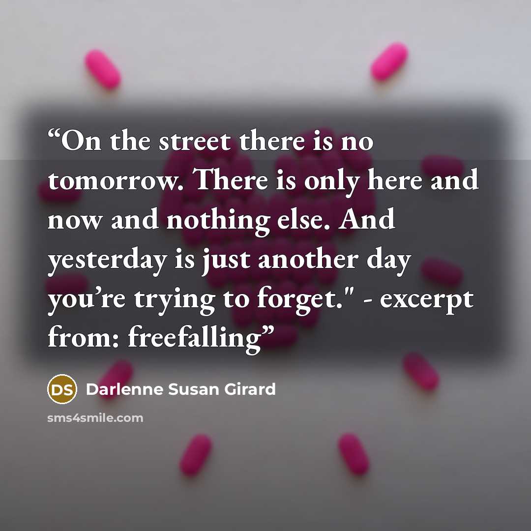 “On the street there is no tomorrow. There is only here and now and nothing else. And yesterday is just another day you’re trying to forget." - excerpt from: freefalling” quote by Darlenne Susan Girard