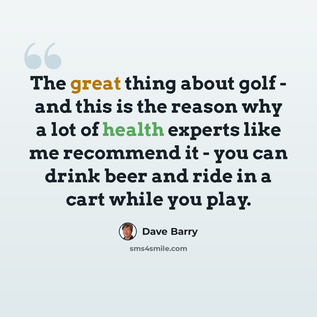 “The great thing about golf - and this is the reason why a lot of health experts like me recommend it - you can drink beer and ride in a cart while you play.” quote by Dave Barry
