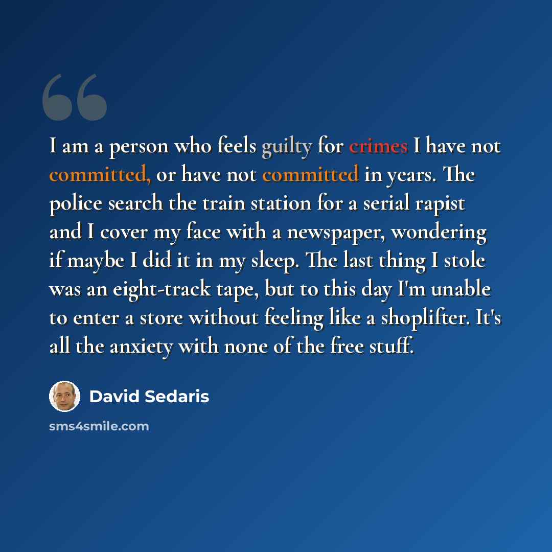 “I am a person who feels guilty for crimes I have not committed, or have not committed in years. The police search the train station for a serial rapist and I cover my face with a newspaper, wondering if maybe I did it in my sleep. The last thing I stole was an eight-track tape, but to this day I'm…” quote by David Sedaris