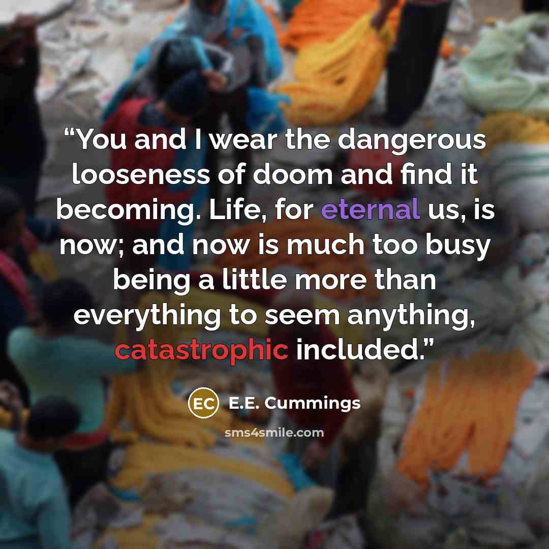 “You and I wear the dangerous looseness of doom and find it becoming. Life, for eternal us, is now; and now is much too busy being a little more than everything to seem anything, catastrophic included.” quote by E.E. Cummings