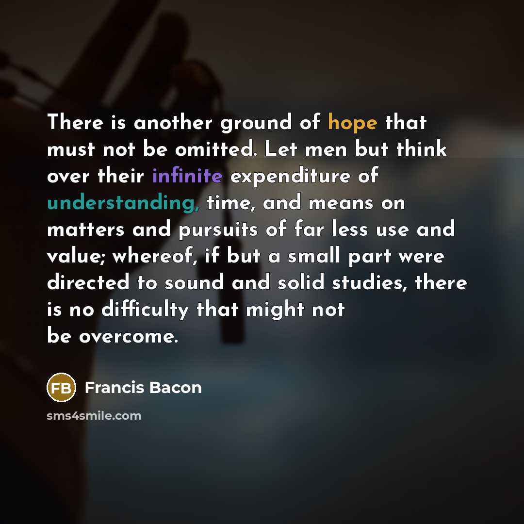 “There is another ground of hope that must not be omitted. Let men but think over their infinite expenditure of understanding, time, and means on matters and pursuits of far less use and value; whereof, if but a small part were directed to sound and solid studies, there is no difficulty that might…” quote by Francis Bacon