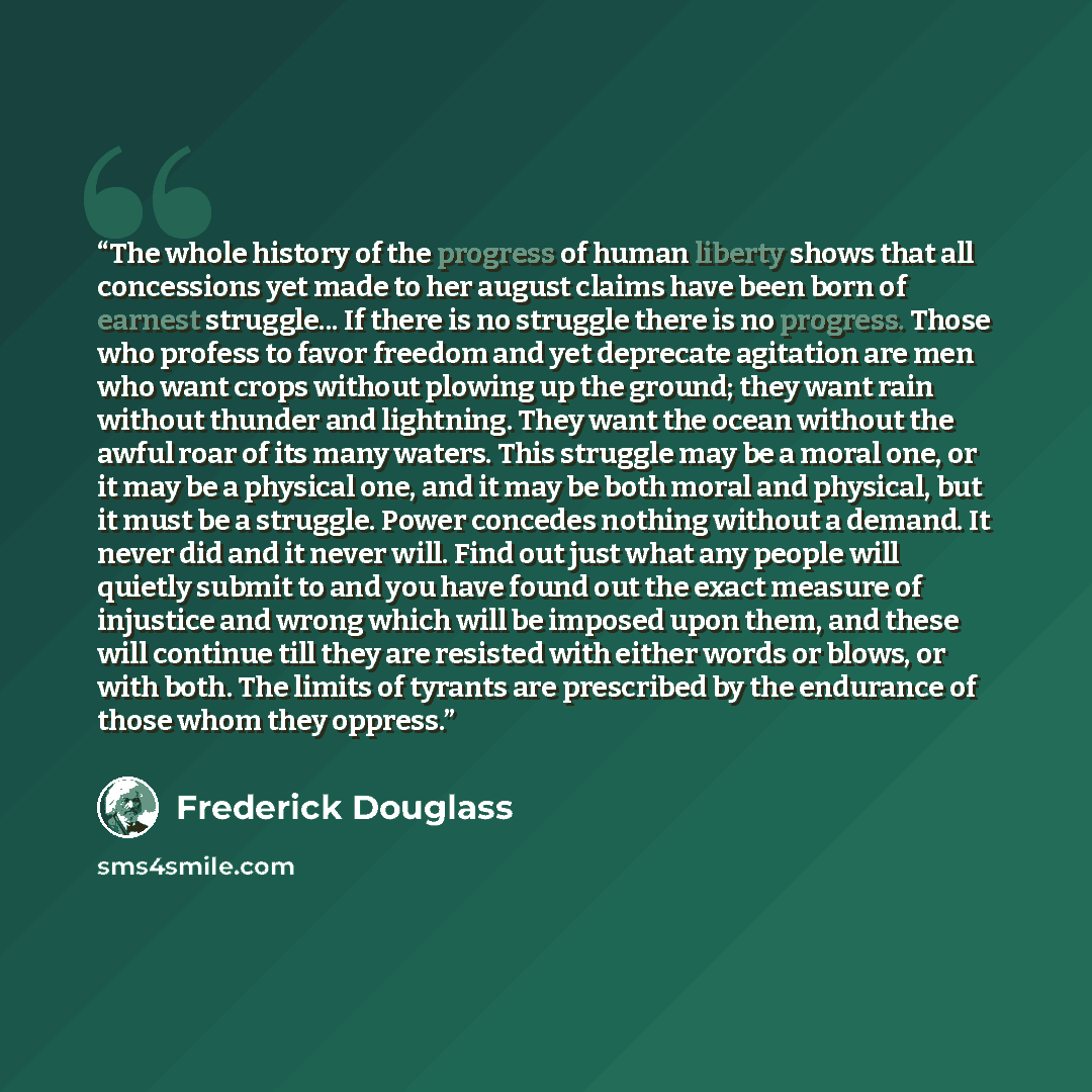 “The whole history of the progress of human liberty shows that all concessions yet made to her august claims have been born of earnest struggle... If there is no struggle there is no progress. Those who profess to favor freedom and yet deprecate agitation are men who want crops without plowing up…” quote by Frederick Douglass