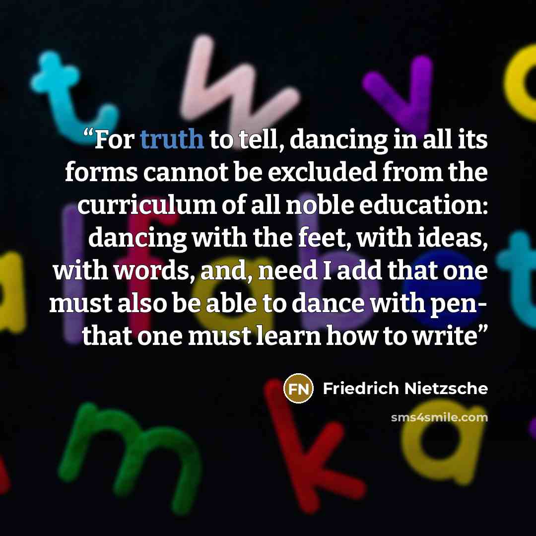“For truth to tell, dancing in all its forms cannot be excluded from the curriculum of all noble education: dancing with the feet, with ideas, with words, and, need I add that one must also be able to dance with pen- that one must learn how to write” quote by Friedrich Nietzsche