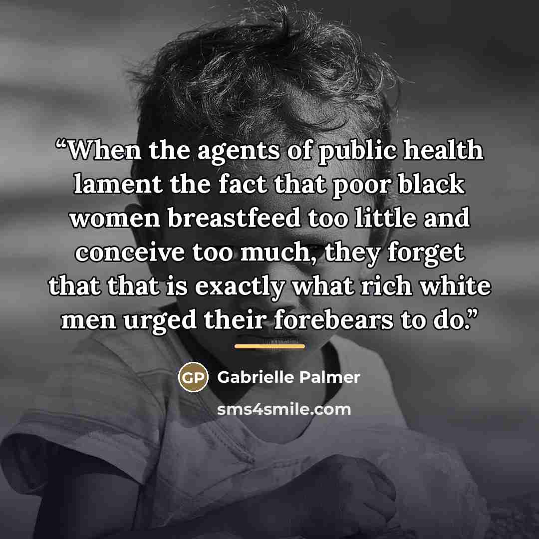 “When the agents of public health lament the fact that poor black women breastfeed too little and conceive too much, they forget that that is exactly what rich white men urged their forebears to do.” quote by Gabrielle Palmer