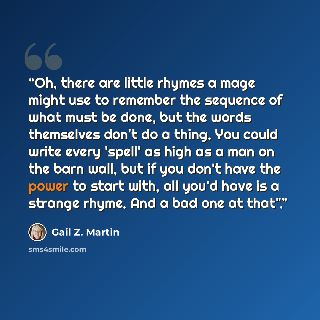 “Oh, there are little rhymes a mage might use to remember the sequence of what must be done, but the words themselves don't do a thing. You could write every 'spell' as high as a man on the barn wall, but if you don't have the power to start with, all you'd have is a strange rhyme. And a bad one at…” quote by Gail Z. Martin