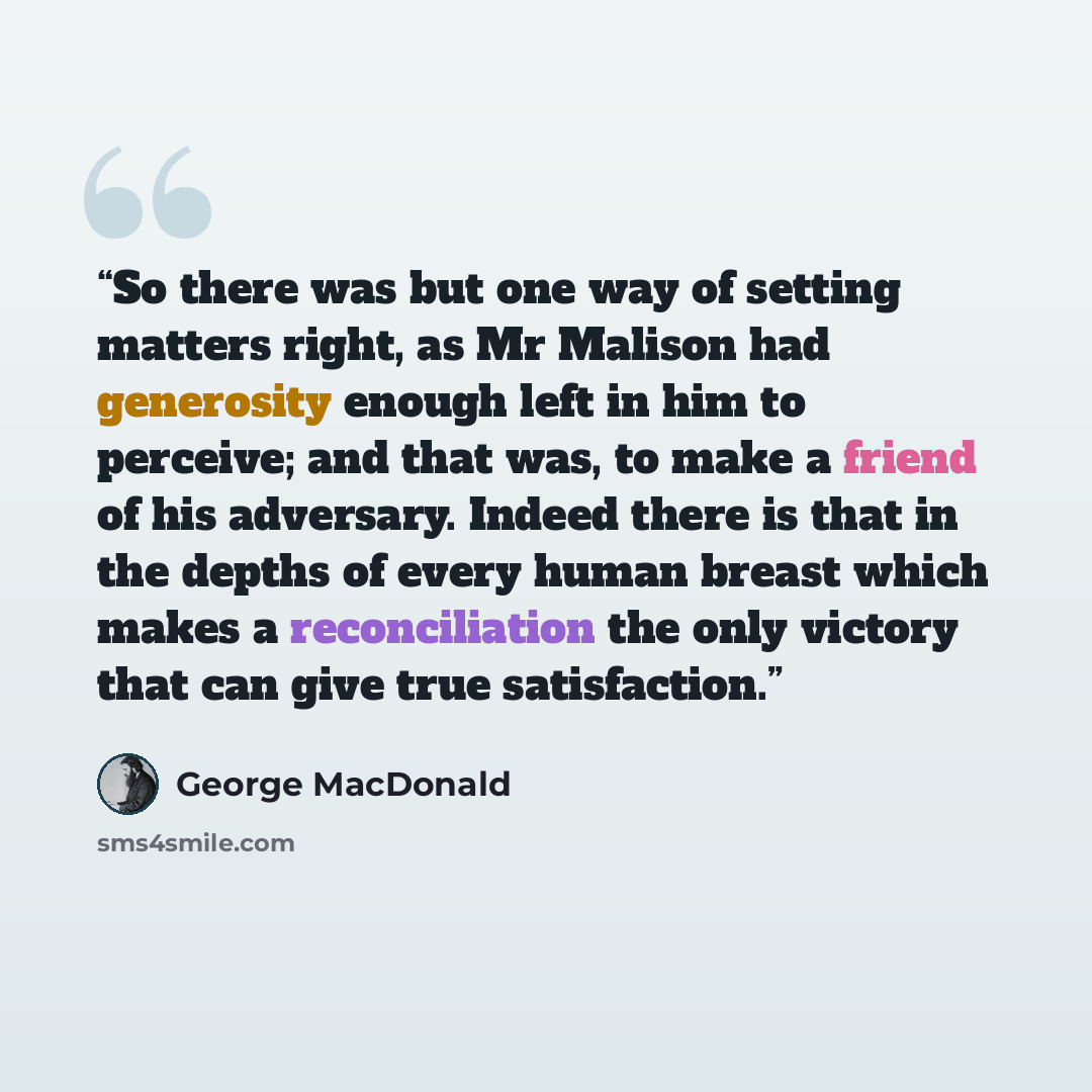 “So there was but one way of setting matters right, as Mr Malison had generosity enough left in him to perceive; and that was, to make a friend of his adversary. Indeed there is that in the depths of every human breast which makes a reconciliation the only victory that can give true satisfaction.” quote by George MacDonald