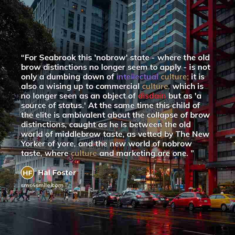 “For Seabrook this 'nobrow' state - where the old brow distinctions no longer seem to apply - is not only a dumbing down of intellectual culture; it is also a wising up to commercial culture, which is no longer seen as an object of disdain but as 'a source of status.' At the same time this child of…” quote by Hal Foster