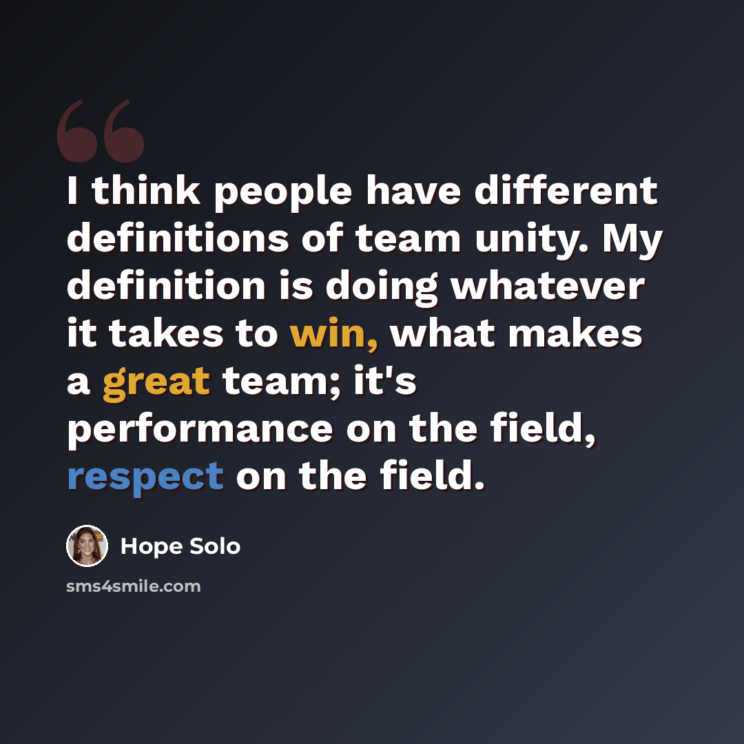 “I think people have different definitions of team unity. My definition is doing whatever it takes to win, what makes a great team; it's performance on the field, respect on the field.” quote by Hope Solo