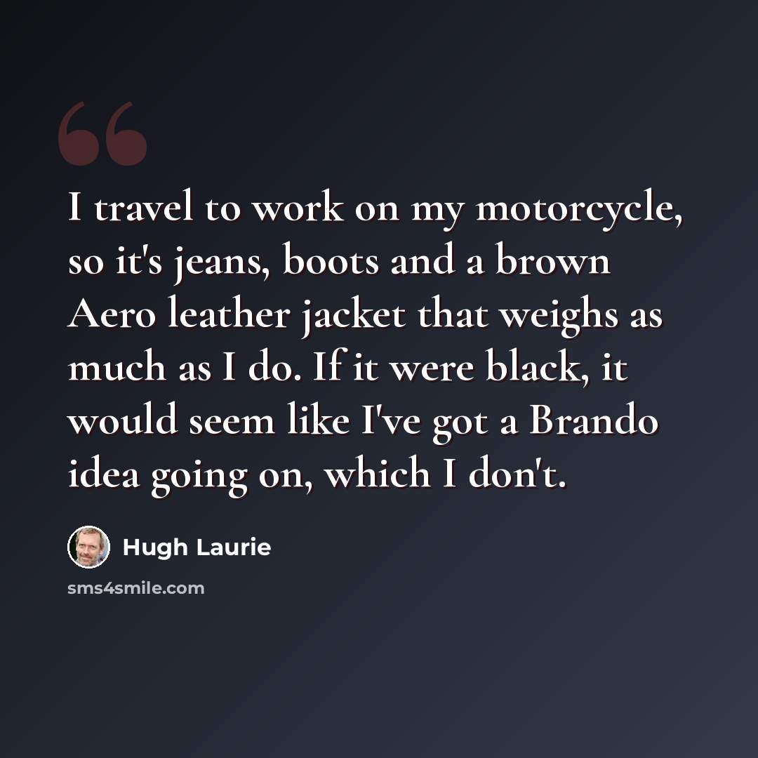 “I travel to work on my motorcycle, so it's jeans, boots and a brown Aero leather jacket that weighs as much as I do. If it were black, it would seem like I've got a Brando idea going on, which I don't.” quote by Hugh Laurie