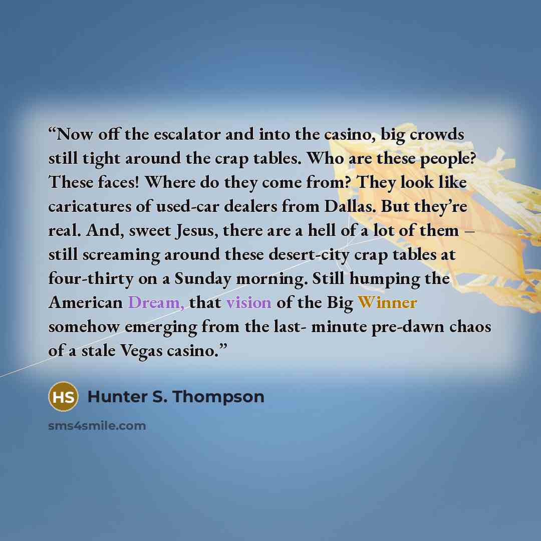 “Now off the escalator and into the casino, big crowds still tight around the crap tables. Who are these people? These faces! Where do they come from? They look like caricatures of used-car dealers from Dallas. But they’re real. And, sweet Jesus, there are a hell of a lot of them – still screaming…” quote by Hunter S. Thompson