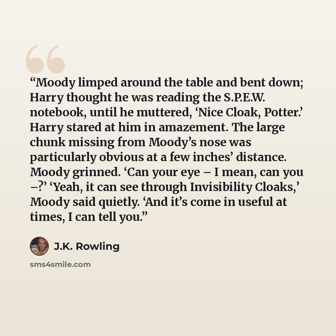 “Moody limped around the table and bent down; Harry thought he was reading the S.P.E.W. notebook, until he muttered, ‘Nice Cloak, Potter.’ Harry stared at him in amazement. The large chunk missing from Moody’s nose was particularly obvious at a few inches’ distance. Moody grinned. ‘Can your eye – I…” quote by J.K. Rowling