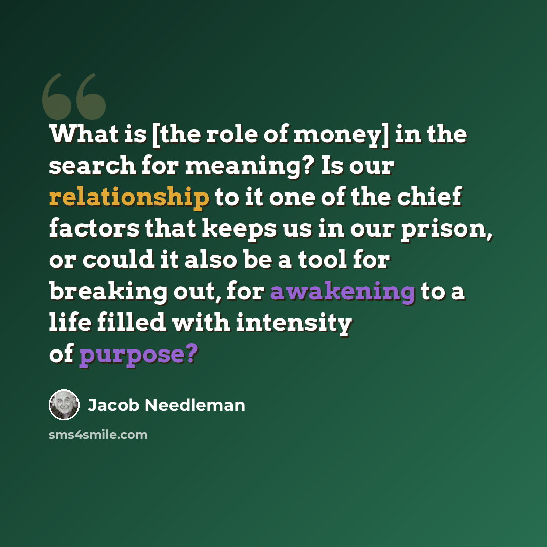“What is [the role of money] in the search for meaning? Is our relationship to it one of the chief factors that keeps us in our prison, or could it also be a tool for breaking out, for awakening to a life filled with intensity of purpose?” quote by Jacob Needleman
