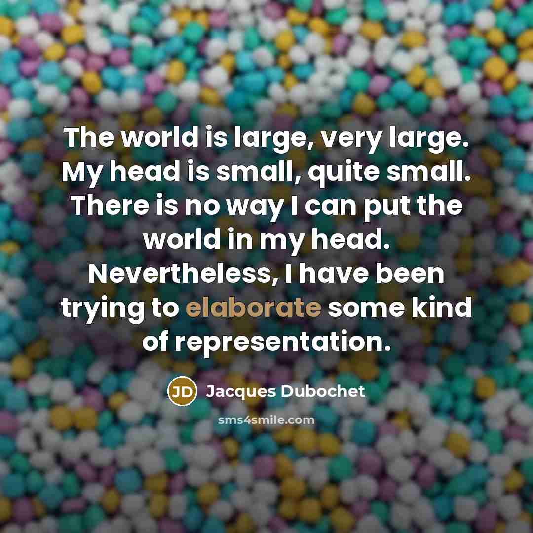 “The world is large, very large. My head is small, quite small. There is no way I can put the world in my head. Nevertheless, I have been trying to elaborate some kind of representation.” quote by Jacques Dubochet