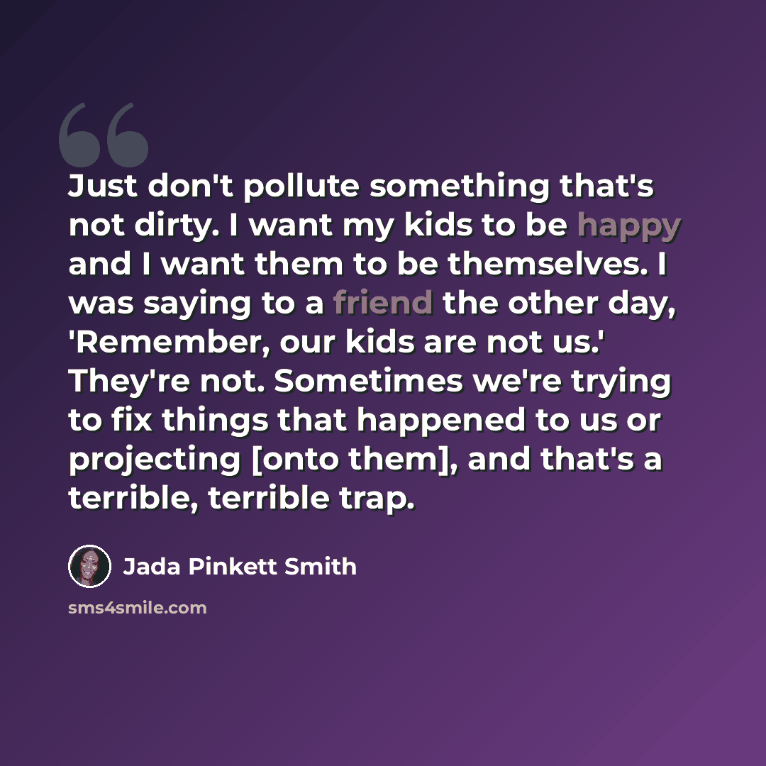 “Just don't pollute something that's not dirty. I want my kids to be happy and I want them to be themselves. I was saying to a friend the other day, 'Remember, our kids are not us.' They're not. Sometimes we're trying to fix things that happened to us or projecting [onto them], and that's a…” quote by Jada Pinkett Smith