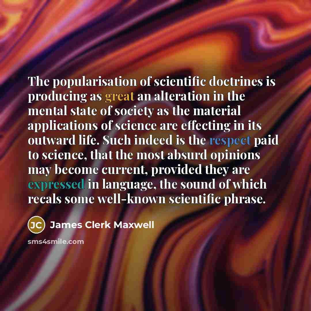 “The popularisation of scientific doctrines is producing as great an alteration in the mental state of society as the material applications of science are effecting in its outward life. Such indeed is the respect paid to science, that the most absurd opinions may become current, provided they are…” quote by James Clerk Maxwell