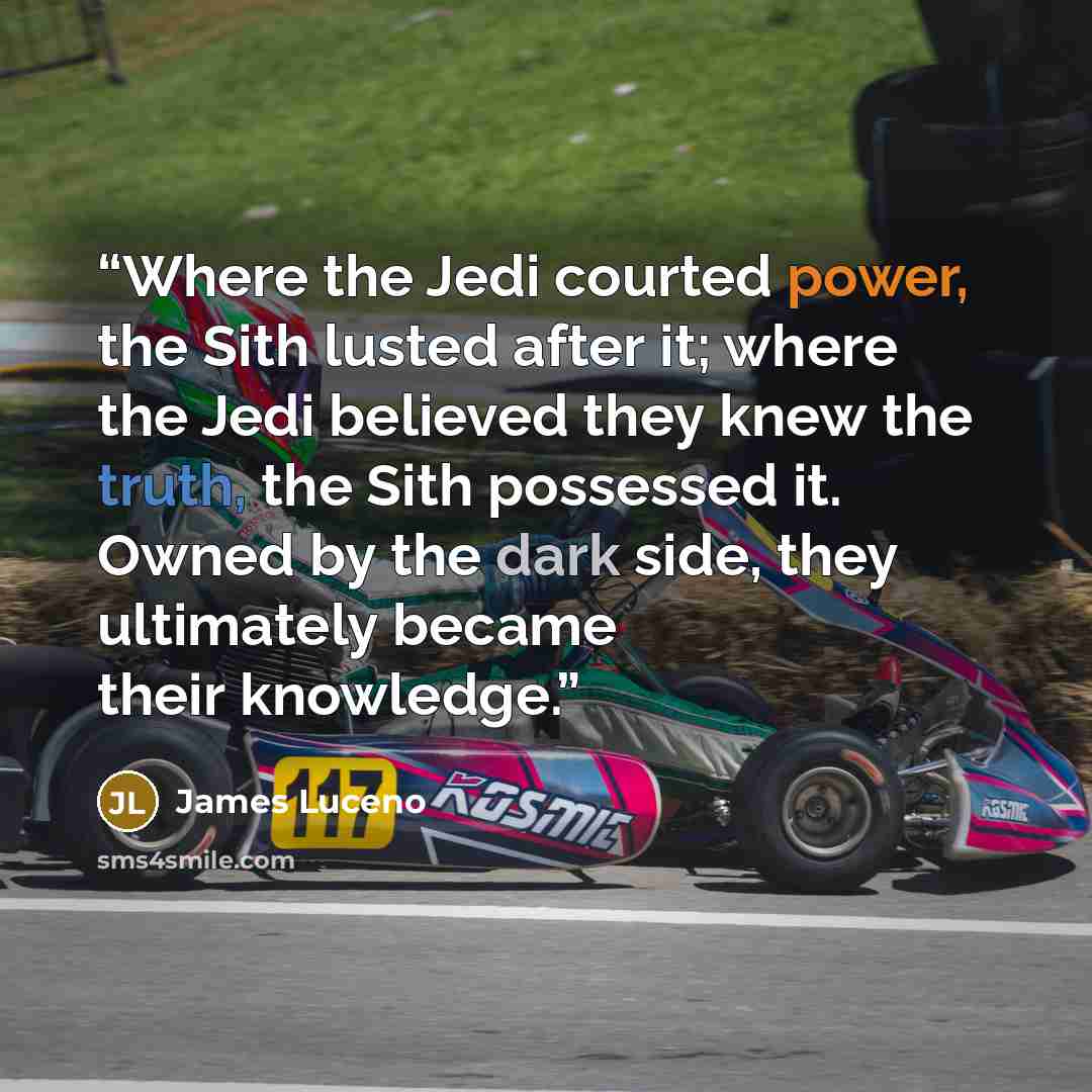 “Where the Jedi courted power, the Sith lusted after it; where the Jedi believed they knew the truth, the Sith possessed it. Owned by the dark side, they ultimately became their knowledge.” quote by James Luceno