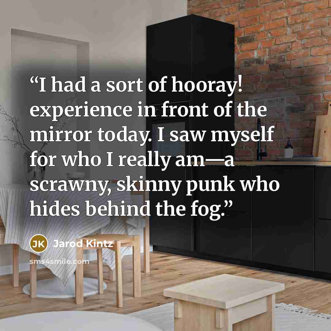 “I had a sort of hooray! experience in front of the mirror today. I saw myself for who I really am—a scrawny, skinny punk who hides behind the fog.” quote by Jarod Kintz