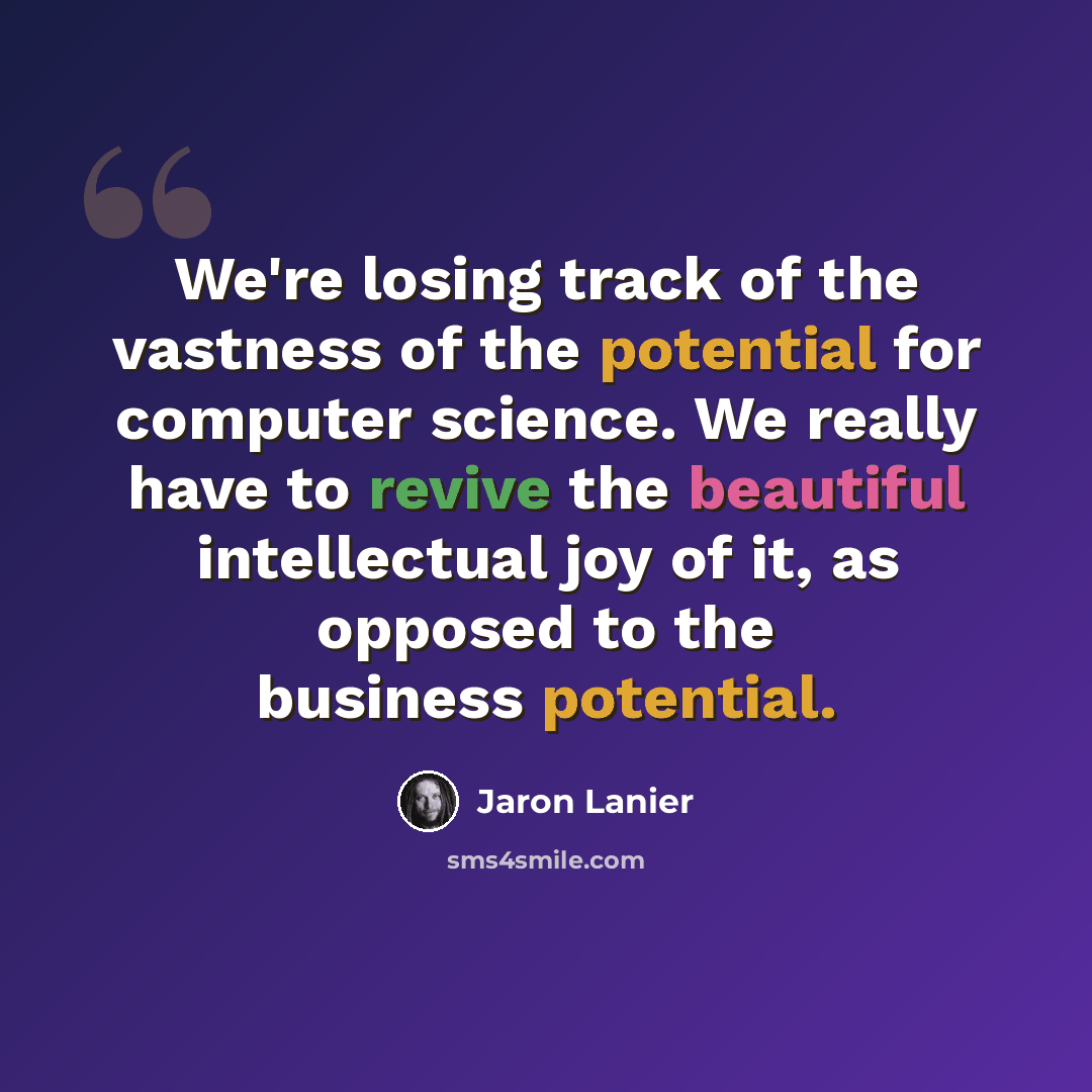 “We're losing track of the vastness of the potential for computer science. We really have to revive the beautiful intellectual joy of it, as opposed to the business potential.” quote by Jaron Lanier