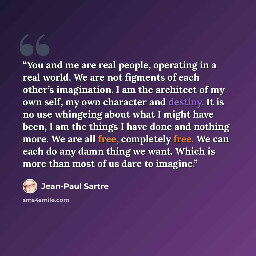 “You and me are real people, operating in a real world. We are not figments of each other’s imagination. I am the architect of my own self, my own character and destiny. It is no use whingeing about what I might have been, I am the things I have done and nothing more. We are all free, completely…” quote by Jean-Paul Sartre