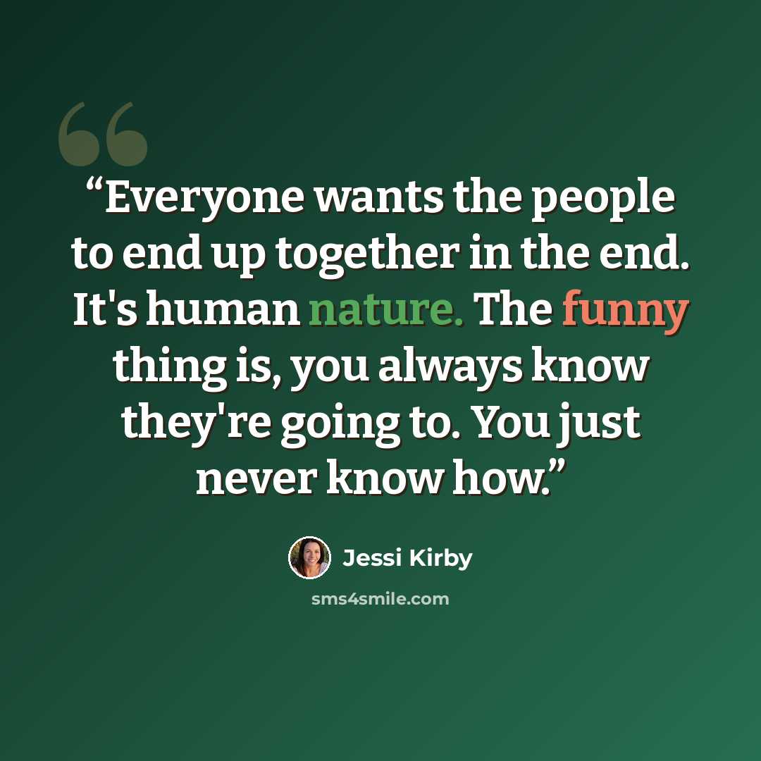“Everyone wants the people to end up together in the end. It's human nature. The funny thing is, you always know they're going to. You just never know how.” quote by Jessi Kirby