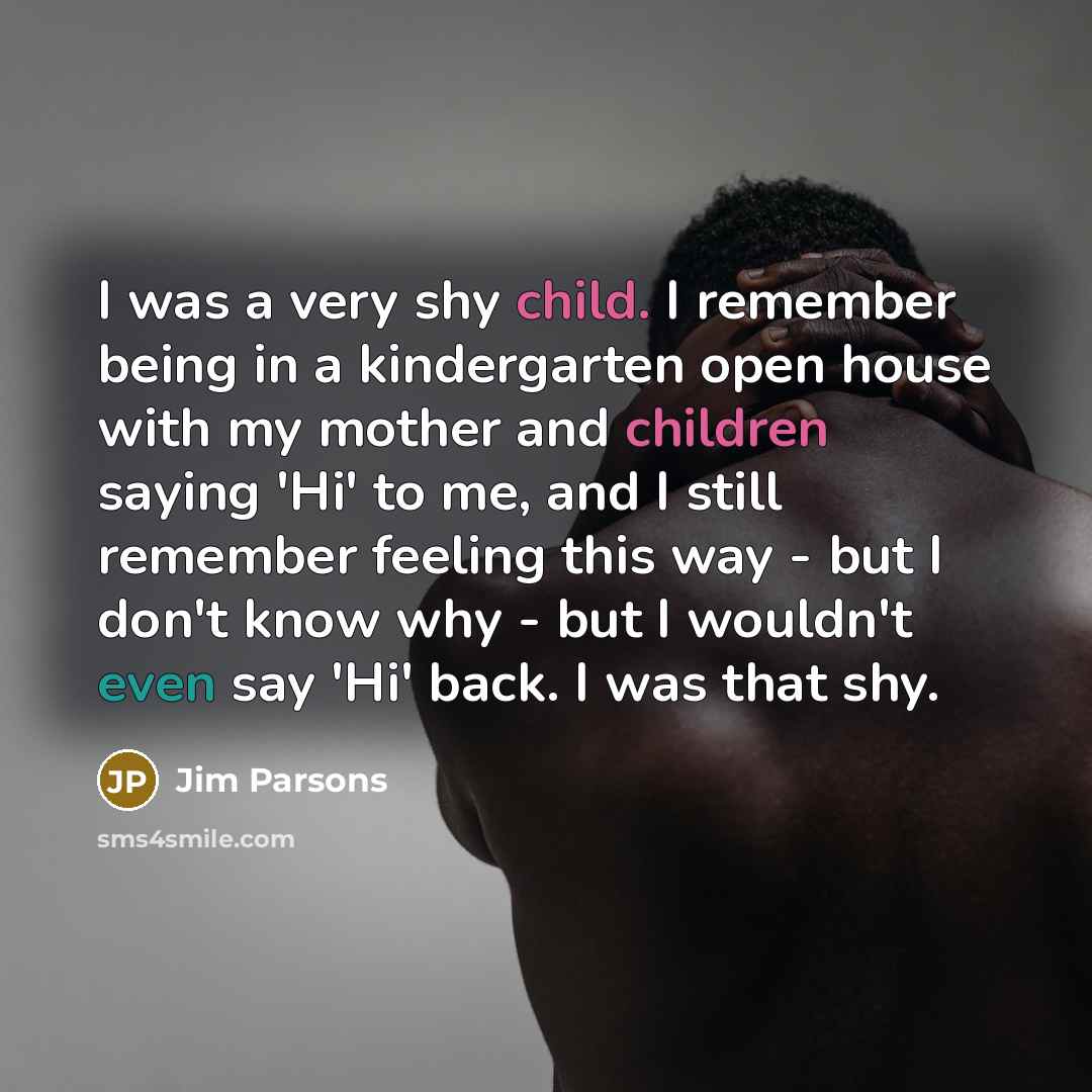 “I was a very shy child. I remember being in a kindergarten open house with my mother and children saying 'Hi' to me, and I still remember feeling this way - but I don't know why - but I wouldn't even say 'Hi' back. I was that shy.” quote by Jim Parsons