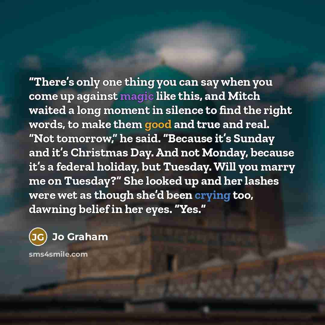“There’s only one thing you can say when you come up against magic like this, and Mitch waited a long moment in silence to find the right words, to make them good and true and real. “Not tomorrow,” he said. “Because it’s Sunday and it’s Christmas Day. And not Monday, because it’s a federal holiday…” quote by Jo Graham