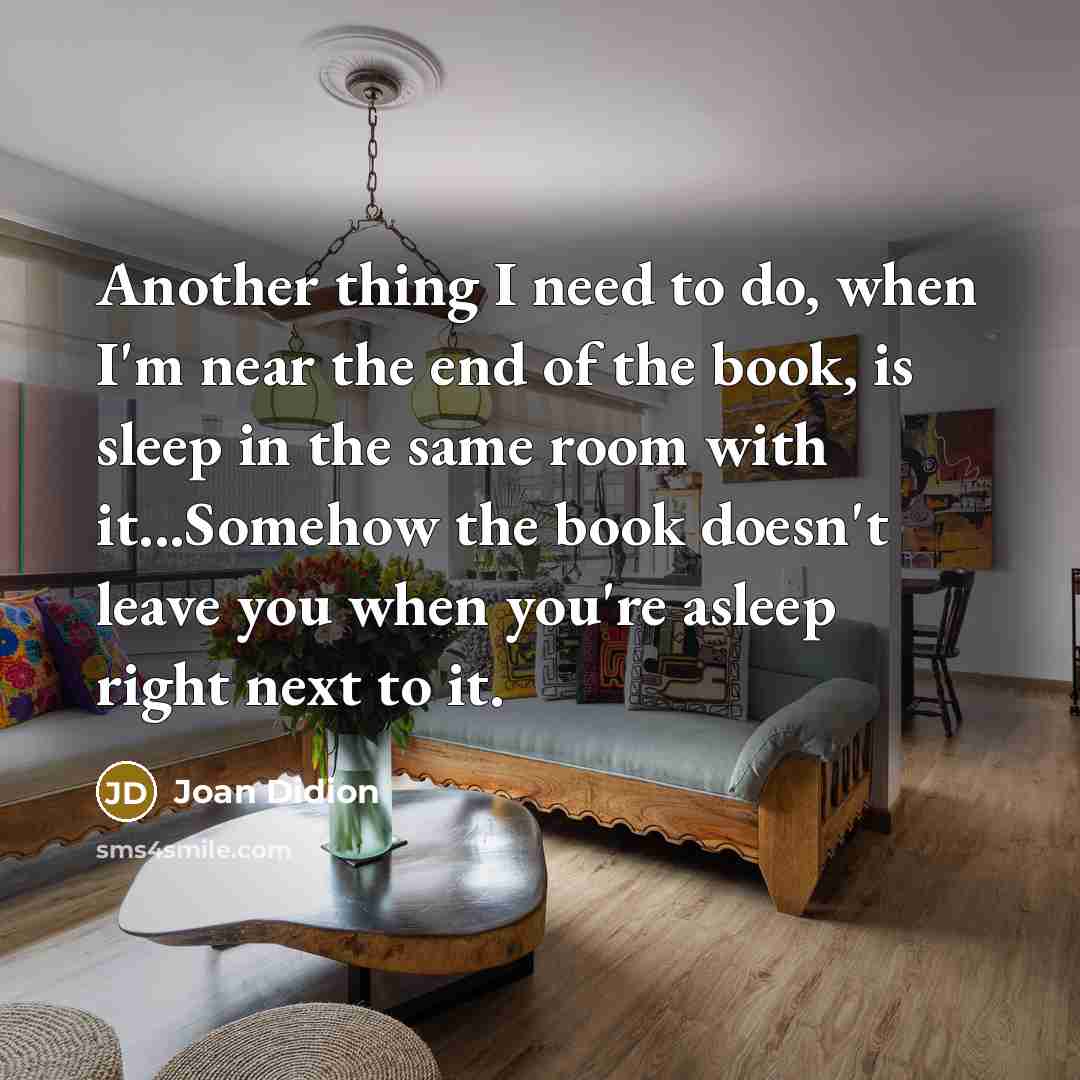 “Another thing I need to do, when I'm near the end of the book, is sleep in the same room with it...Somehow the book doesn't leave you when you're asleep right next to it.” quote by Joan Didion