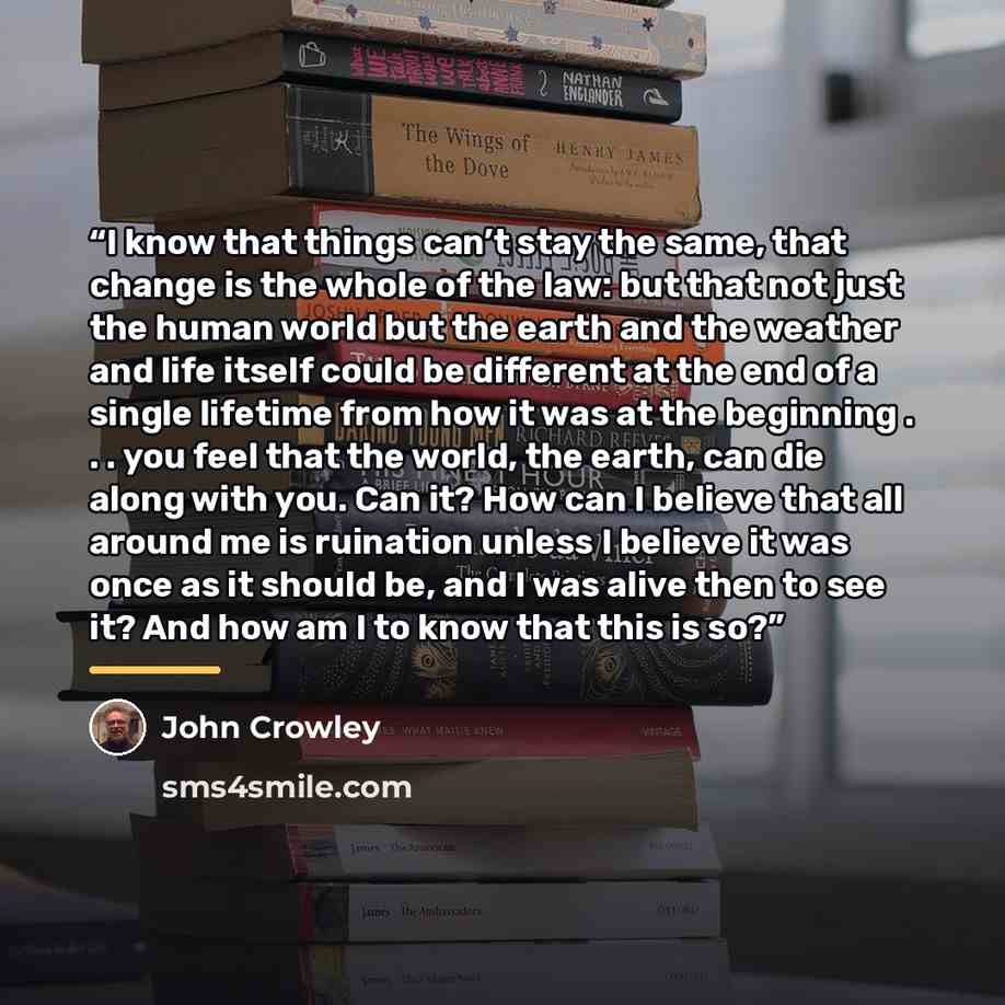 “I know that things can’t stay the same, that change is the whole of the law: but that not just the human world but the earth and the weather and life itself could be different at the end of a single lifetime from how it was at the beginning . . . you feel that the world, the earth, can die along…” quote by John Crowley
