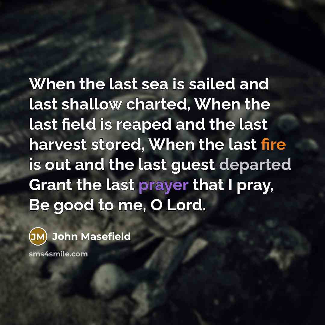 “When the last sea is sailed and last shallow charted, When the last field is reaped and the last harvest stored, When the last fire is out and the last guest departed Grant the last prayer that I pray, Be good to me, O Lord.” quote by John Masefield