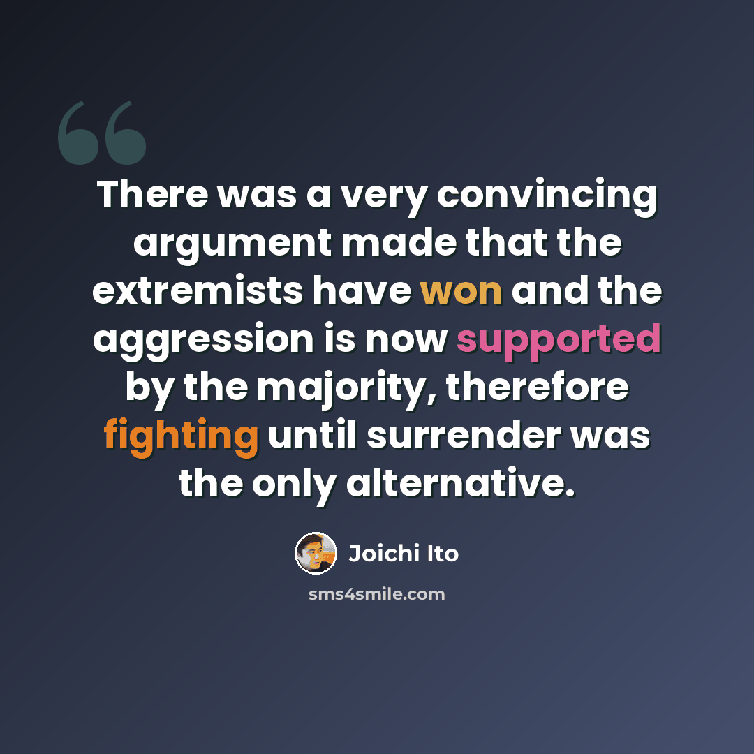 “There was a very convincing argument made that the extremists have won and the aggression is now supported by the majority, therefore fighting until surrender was the only alternative.” quote by Joichi Ito