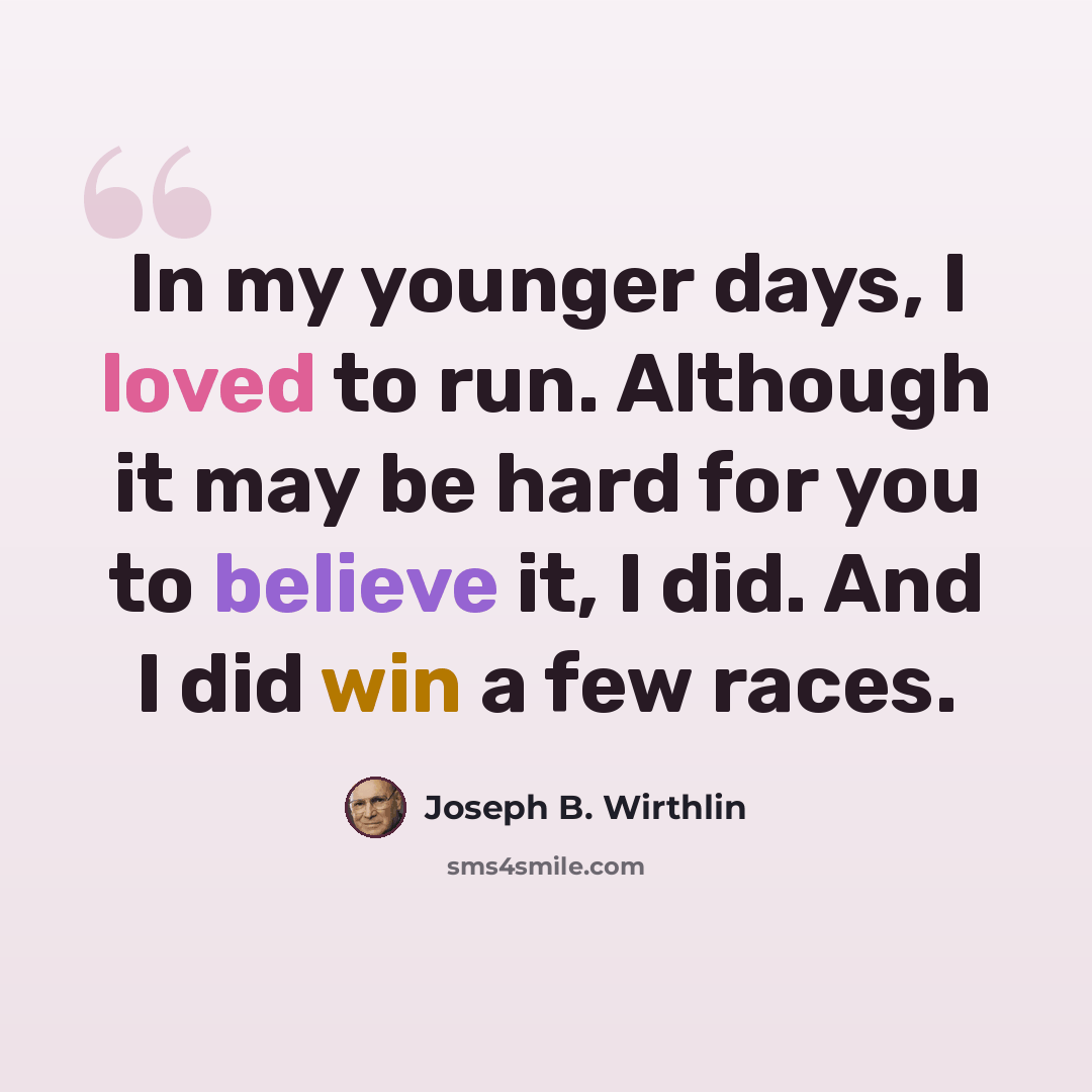 “In my younger days, I loved to run. Although it may be hard for you to believe it, I did. And I did win a few races.” quote by Joseph B. Wirthlin