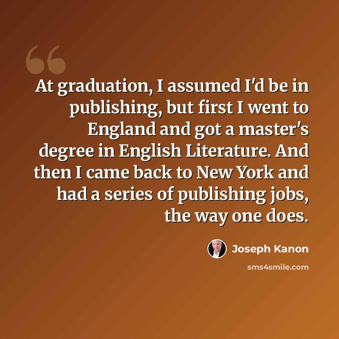 “At graduation, I assumed I'd be in publishing, but first I went to England and got a master's degree in English Literature. And then I came back to New York and had a series of publishing jobs, the way one does.” quote by Joseph Kanon