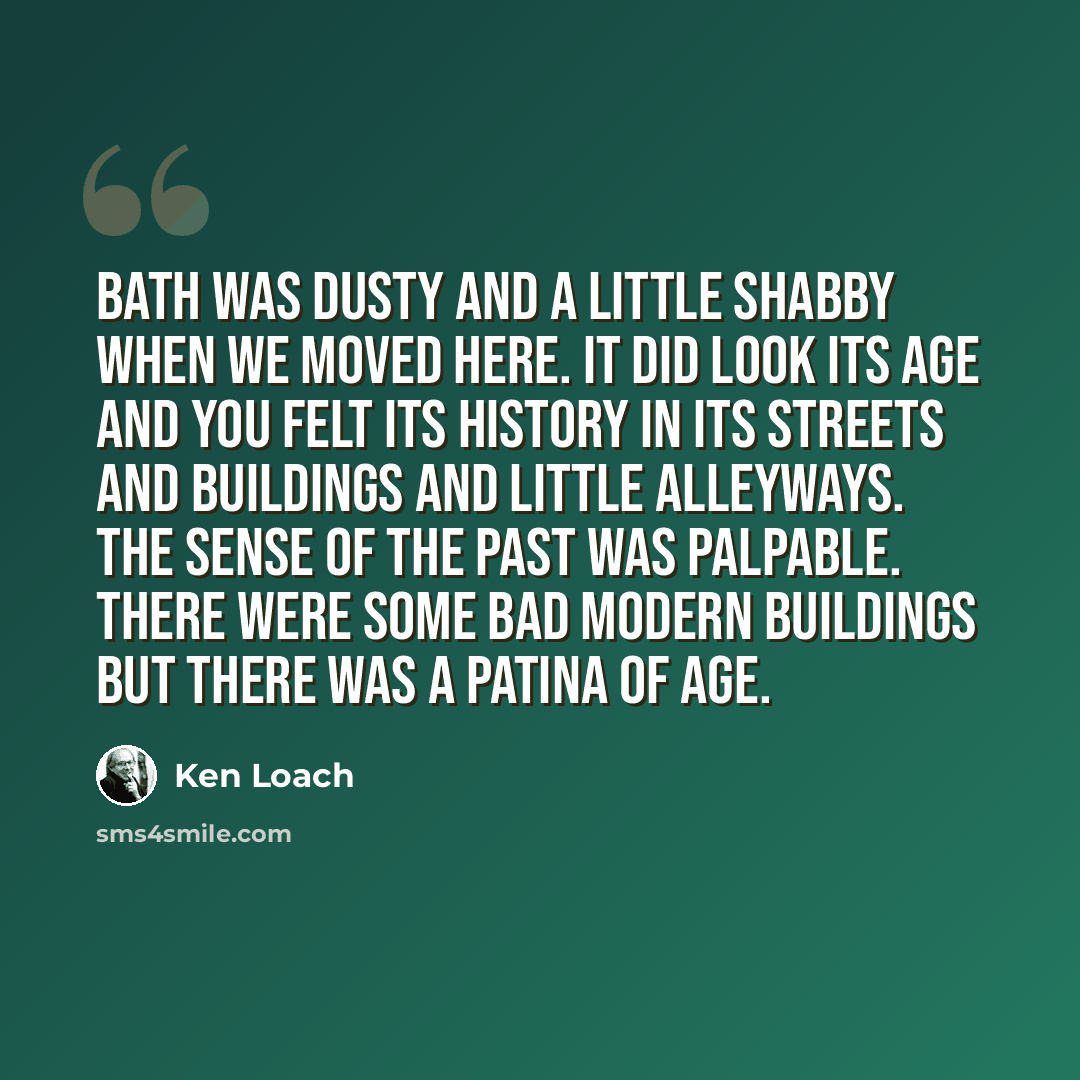 “Bath was dusty and a little shabby when we moved here. It did look its age and you felt its history in its streets and buildings and little alleyways. The sense of the past was palpable. There were some bad modern buildings but there was a patina of age.” quote by Ken Loach