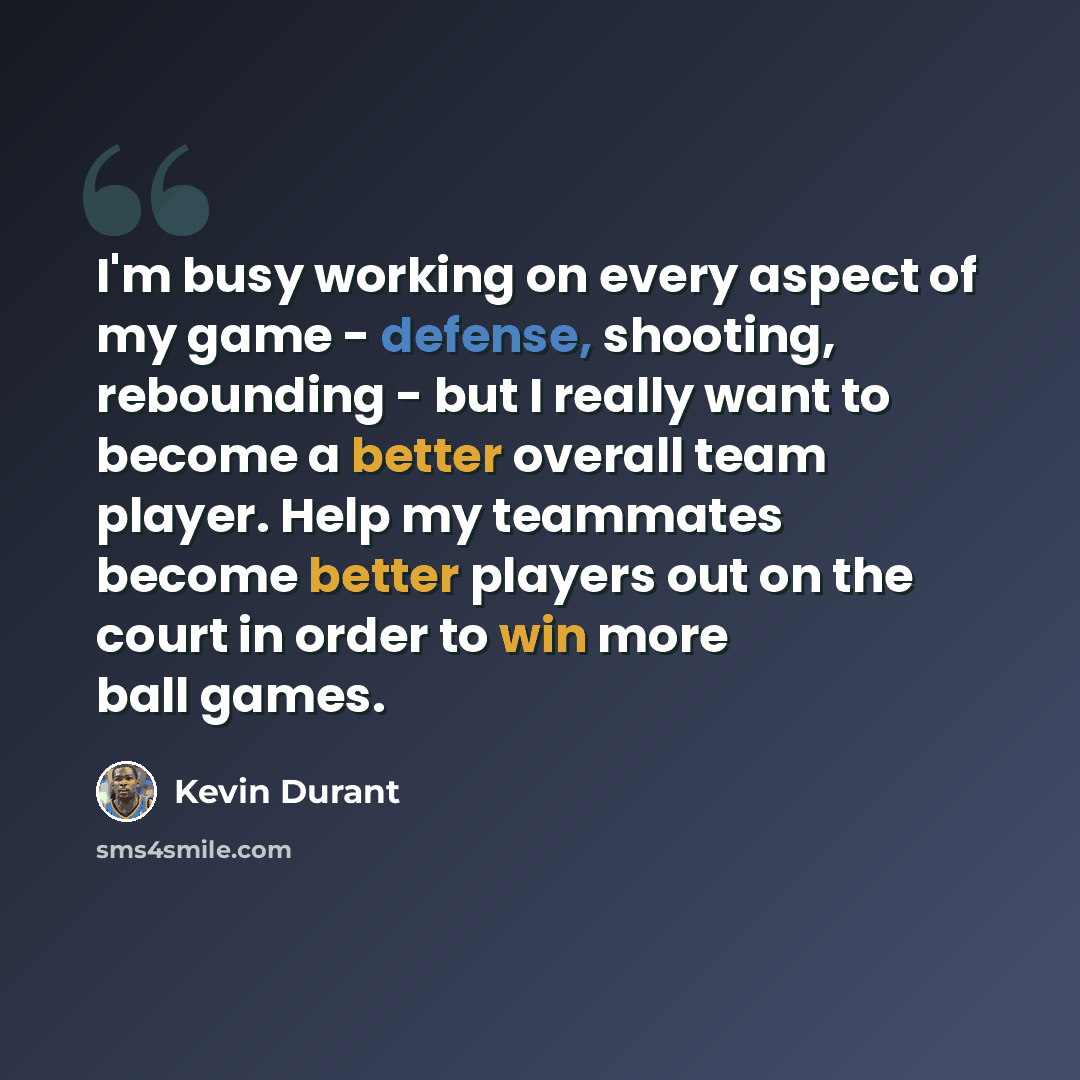 “I'm busy working on every aspect of my game - defense, shooting, rebounding - but I really want to become a better overall team player. Help my teammates become better players out on the court in order to win more ball games.” quote by Kevin Durant