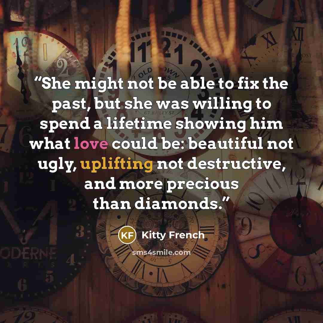 “She might not be able to fix the past, but she was willing to spend a lifetime showing him what love could be: beautiful not ugly, uplifting not destructive, and more precious than diamonds.” quote by Kitty French