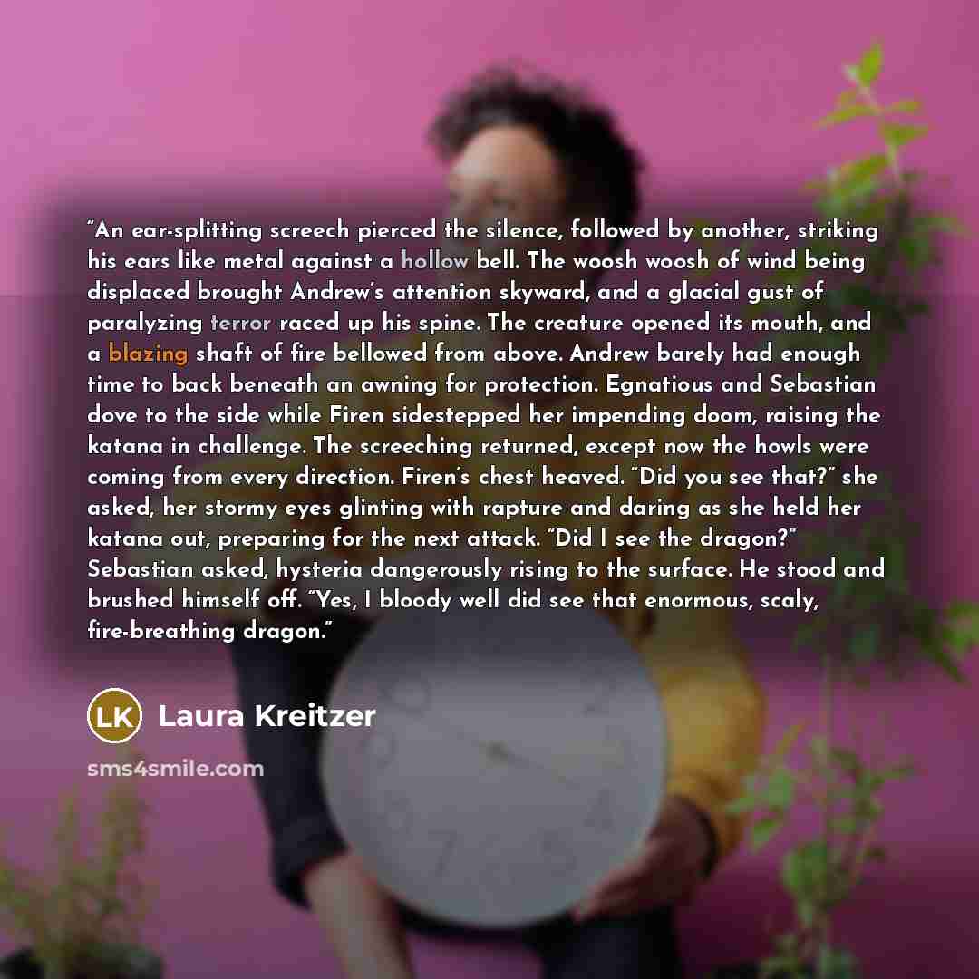 “An ear-splitting screech pierced the silence, followed by another, striking his ears like metal against a hollow bell. The woosh woosh of wind being displaced brought Andrew’s attention skyward, and a glacial gust of paralyzing terror raced up his spine. The creature opened its mouth, and a…” quote by Laura Kreitzer