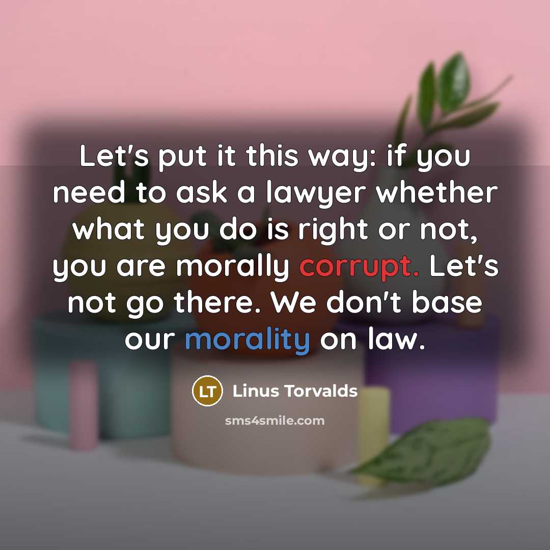 “Let's put it this way: if you need to ask a lawyer whether what you do is right or not, you are morally corrupt. Let's not go there. We don't base our morality on law.” quote by Linus Torvalds