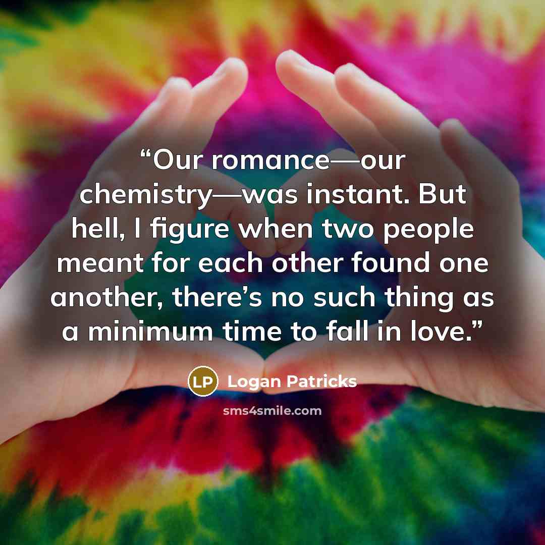 “Our romance—our chemistry—was instant. But hell, I figure when two people meant for each other found one another, there’s no such thing as a minimum time to fall in love.” quote by Logan Patricks