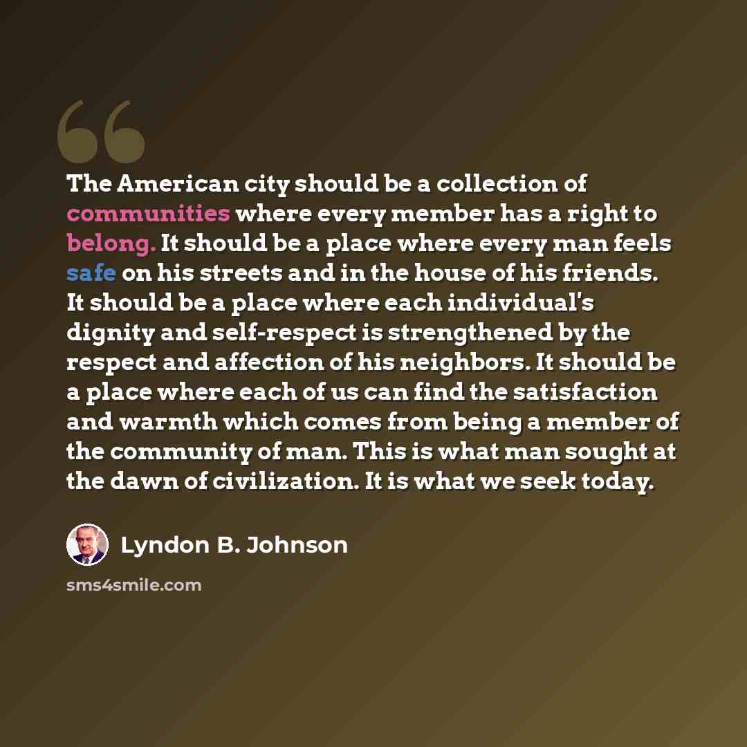 “The American city should be a collection of communities where every member has a right to belong. It should be a place where every man feels safe on his streets and in the house of his friends. It should be a place where each individual's dignity and self-respect is strengthened by the respect and…” quote by Lyndon B. Johnson