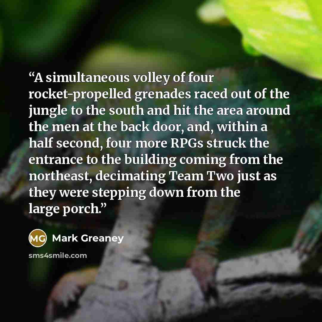 “A simultaneous volley of four rocket-propelled grenades raced out of the jungle to the south and hit the area around the men at the back door, and, within a half second, four more RPGs struck the entrance to the building coming from the northeast, decimating Team Two just as they were stepping…” quote by Mark Greaney