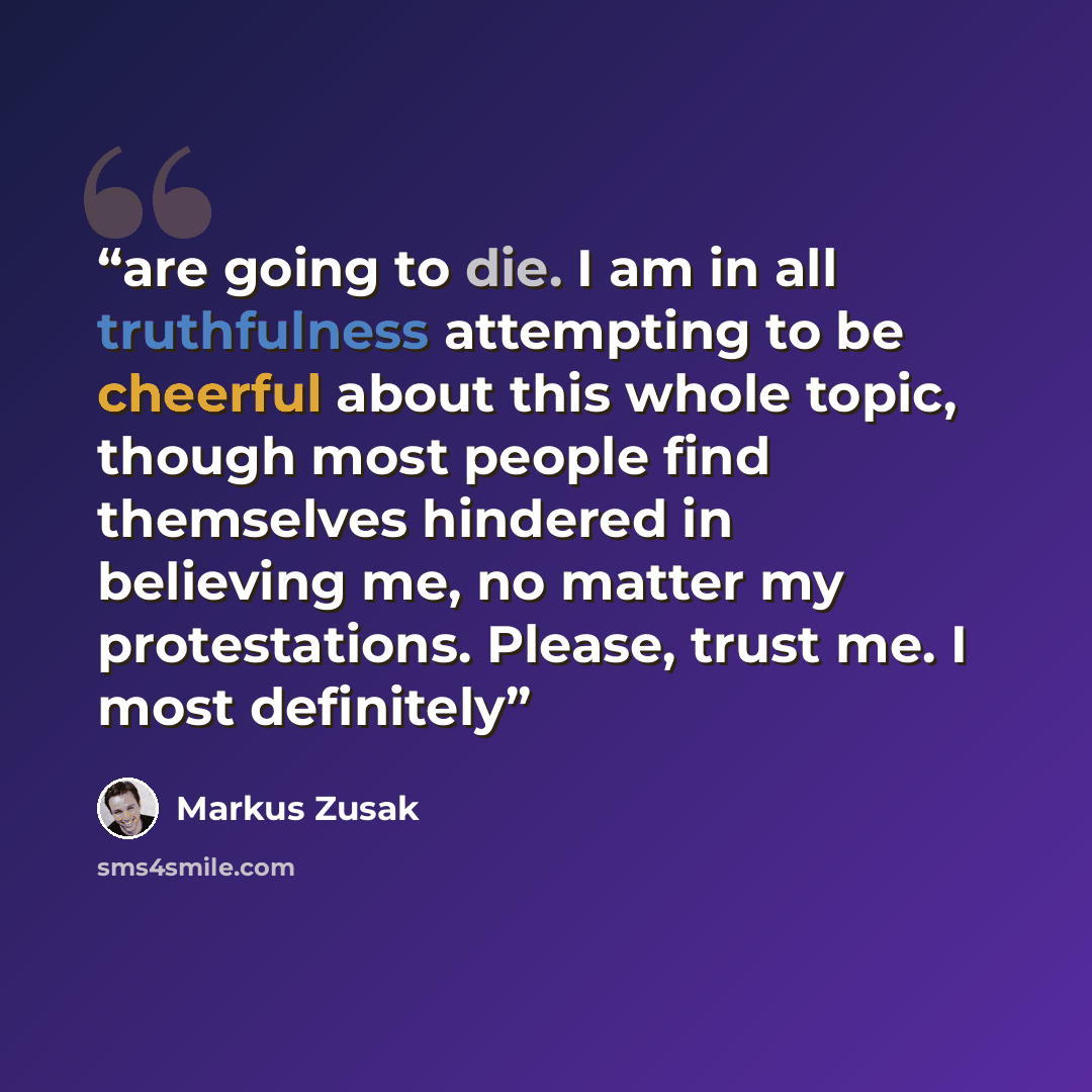 “are going to die. I am in all truthfulness attempting to be cheerful about this whole topic, though most people find themselves hindered in believing me, no matter my protestations. Please, trust me. I most definitely” quote by Markus Zusak