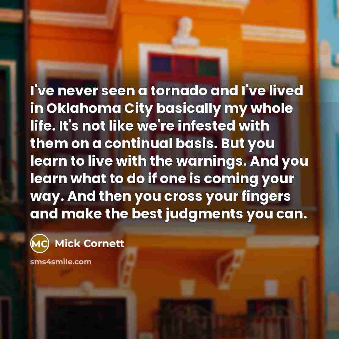 “I've never seen a tornado and I've lived in Oklahoma City basically my whole life. It's not like we're infested with them on a continual basis. But you learn to live with the warnings. And you learn what to do if one is coming your way. And then you cross your fingers and make the best judgments…” quote by Mick Cornett