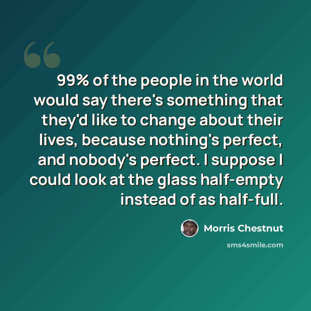 “99% of the people in the world would say there's something that they'd like to change about their lives, because nothing's perfect, and nobody's perfect. I suppose I could look at the glass half-empty instead of as half-full.” quote by Morris Chestnut